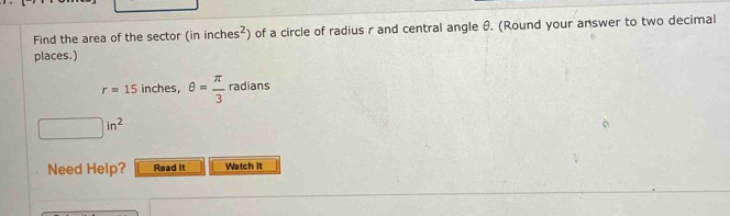 Find the area of the sector (ininches^2) of a circle of radius r and central angle θ. (Round your answer to two decimal 
places.)
r=15 inches, θ = π /3  radians
□ in^2
Need Help? Read It Watch It