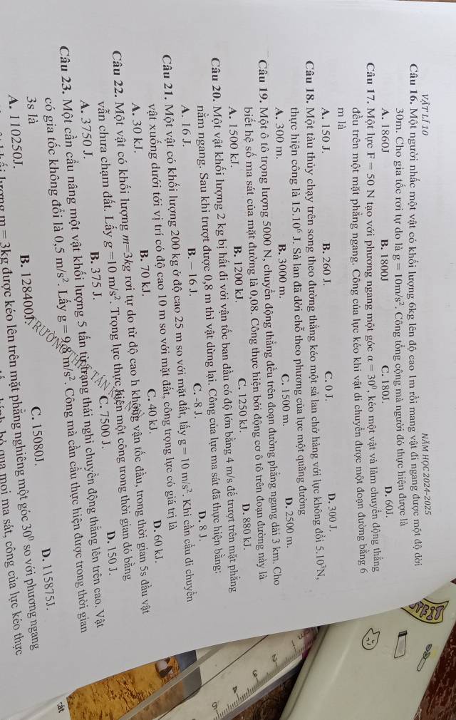 Vật lí 10 NăM HọC 2024-2025
Câu 16. Một người nhấc một vật có khổi lượng 6kg lên độ cao 1m rồi mang vật đi ngang được một độ dời
30m. Cho gia tốc rơi tự do là g=10m/s^2 *. Công tổng cộng mà người đó thực hiện được là
A. 1860J B. 1800J C. 180J. D. 60J.
Câu 17. Một lực F=50N tạo với phương ngang một góc alpha =30° ''ko  một vật và làm chuyển động thắng
đều trên một mặt phẳng ngang. Công của lực kéo khi vật di chuyển được một đoạn đường bằng 6
m là
A. 150 J. B. 260 J. C. 0 J. D. 300 J.
Câu 18. Một tàu thủy chạy trên song theo đường thẳng kéo một sả lan chở hàng với lực không đổi 5.10^3N,
thực hiện công là 15.10^6 J. Sà lan đã dời chỗ theo phương của lực một quãng đường
A. 300 m. B. 3000 m. C. 1500 m. D. 2500 m.
Câu 19. Một ô tô trọng lượng 5000 N, chuyển động thẳng đều trên đoạn đường phẳng ngang dài 3 km. Cho
biết hệ số ma sát của mặt đường là 0,08. Công thực hiện bởi động cơ ô tô trên đoạn đường này là
A. 1500 kJ. B. 1200 kJ. C. 1250 kJ. D. 880 kJ.
Câu 20. Một vật khối lượng 2 kg bị hất đi với vận tốc ban đầu có độ lớn bằng 4 m/s để trượt trên mặt phẳng
A
nằm ngang. Sau khi trượt được 0,8 m thì vật dừng lại. Công của lực ma sát đã thực hiện bằng:
A. 16 J. B. - 16 J. C. -8 J. D. 8 J
Câu 21. Một vật có khối lượng 200 kg ở độ cao 25 m so với mặt đất, lấy g=10m/s^2 : Khi cần cầu di chuyển
vật xuống dưới tới vị trí có độ cao 10 m so với mặt đất, công trọng lực có giá trị là
A. 30 kJ. B. 70 kJ. C. 40 kJ. D. 60 kJ.
Câu 22. Một vật có khối lượng m=3 kg rơi tự do từ độ cao h không vận tốc đầu, trong thời gian 5s đầu vật
vẫn chưa chạm đất. Lấy g=10m/s^2 Trọng lực thực hiện một công trong thời gian đó bằng
A. 3750 J. B. 375 J. C. 7500 J. D. 150 J.
Câu 23. Một cần cầu nâng một vật khối lượng 5 tấn từ trang thái nghi chuyển động thẳng lên trên cao. Vật
có gia tốc không đổi là 0,5m/s^2 * Lấy g=9gm/s^2. Công mà cần cầu thực hiện được trong thời gian
3s là
A. 110250J. B. 128400J. C. 15080J. D. 115875J.
m=3kg được kéo lên trên mặt phẳng nghiêng một góc 30° so với phương ngang
bỏ qua moi ma sát, công của lực kéo thực