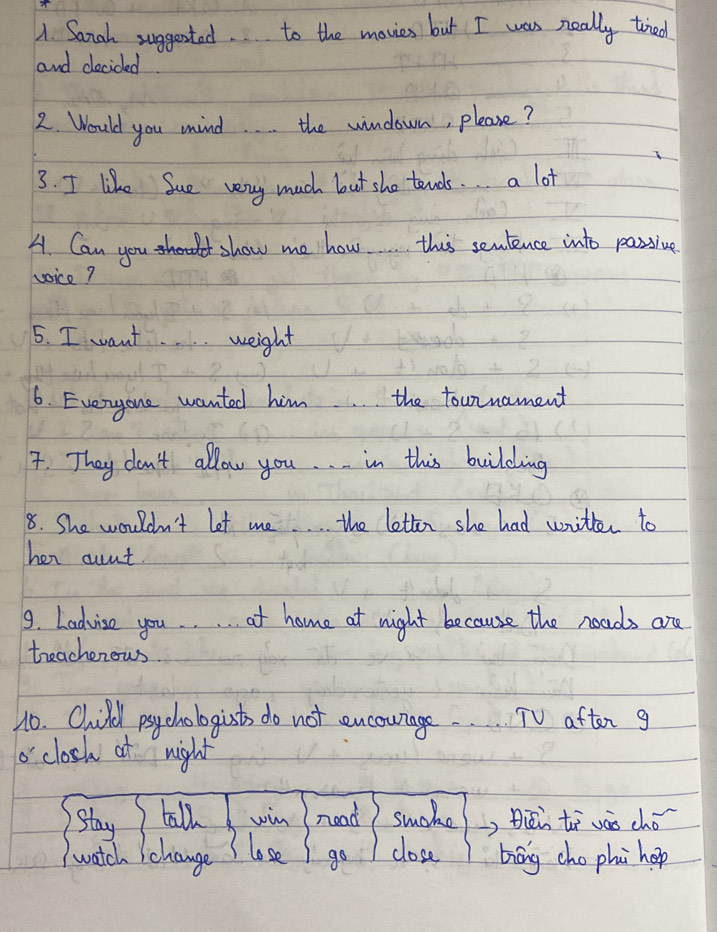 Sanah suggested. to the movies but I was really tried 
and decided. 
2. Would you mind. the windown, please? 
3. I like Sue very much but sho tends. . a lot 
A. Can you show me how. this senlence into passive 
voice? 
5. I want.. weight 
6. Everyone wanted him. . . the tounnament 
7. They don't allow you. . . in this building 
8. She wouldn't let me. . . the letter she had writter to 
her aunt. 
9. Ladvise you. . . . at home at night because the noads are 
toeachenows 
10. Child psy chologist do not encourage. . TV aften g 
o'closk at night 
stay tall win nead suche Biéi tā váo chó 
lose 
watch Ichange go close biāng cho phi hop