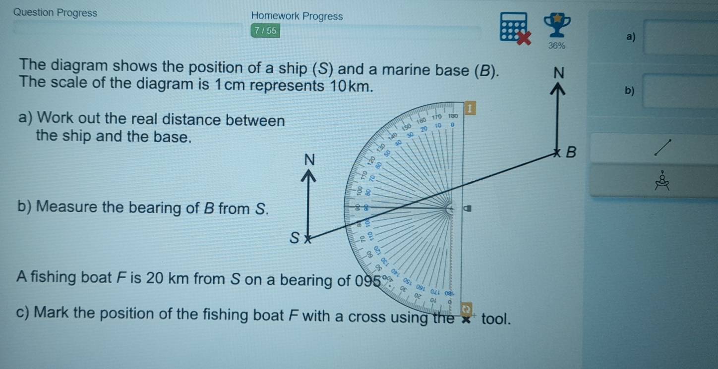 Question Progress Homework Progress 
7 / 55 
36% 
a) 
The diagram shows the position of a ship (S) and a marine base (B). N 
The scale of the diagram is 1cm represents 10km. 
b) 
I 
a) Work out the real distance between 180
160
170
go 20 10 0 
the ship and the base.
30
a
N
B
2
§ 2 
b) Measure the bearing of B from S. 
2 
S 
I 
8 
A fishing boat F is 20 km from S on a bearing of 095
0Z1 
c) Mark the position of the fishing boat F with a cross using the × tool.