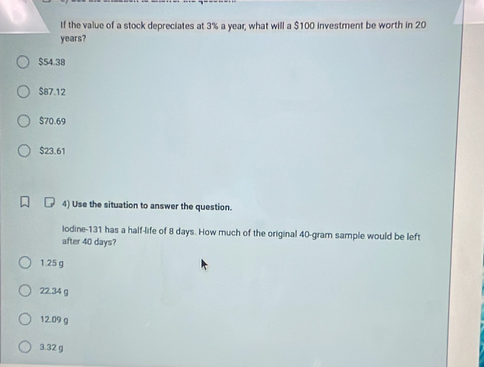 If the value of a stock depreciates at 3% a year, what will a $100 investment be worth in 20
years?
$54.38
$87.12
$70.69
$23.61
4) Use the situation to answer the question.
lodine-131 has a half-life of 8 days. How much of the original 40-gram sample would be left
after 40 days?
1.25 g
22.34 g
12.09 g
3.32 g