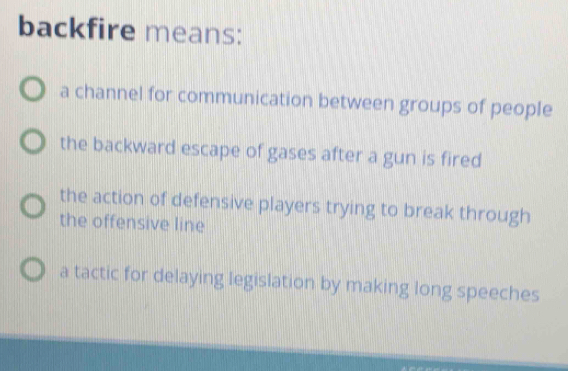 backfire means:
a channel for communication between groups of people
the backward escape of gases after a gun is fired
the action of defensive players trying to break through
the offensive line
a tactic for delaying legislation by making long speeches