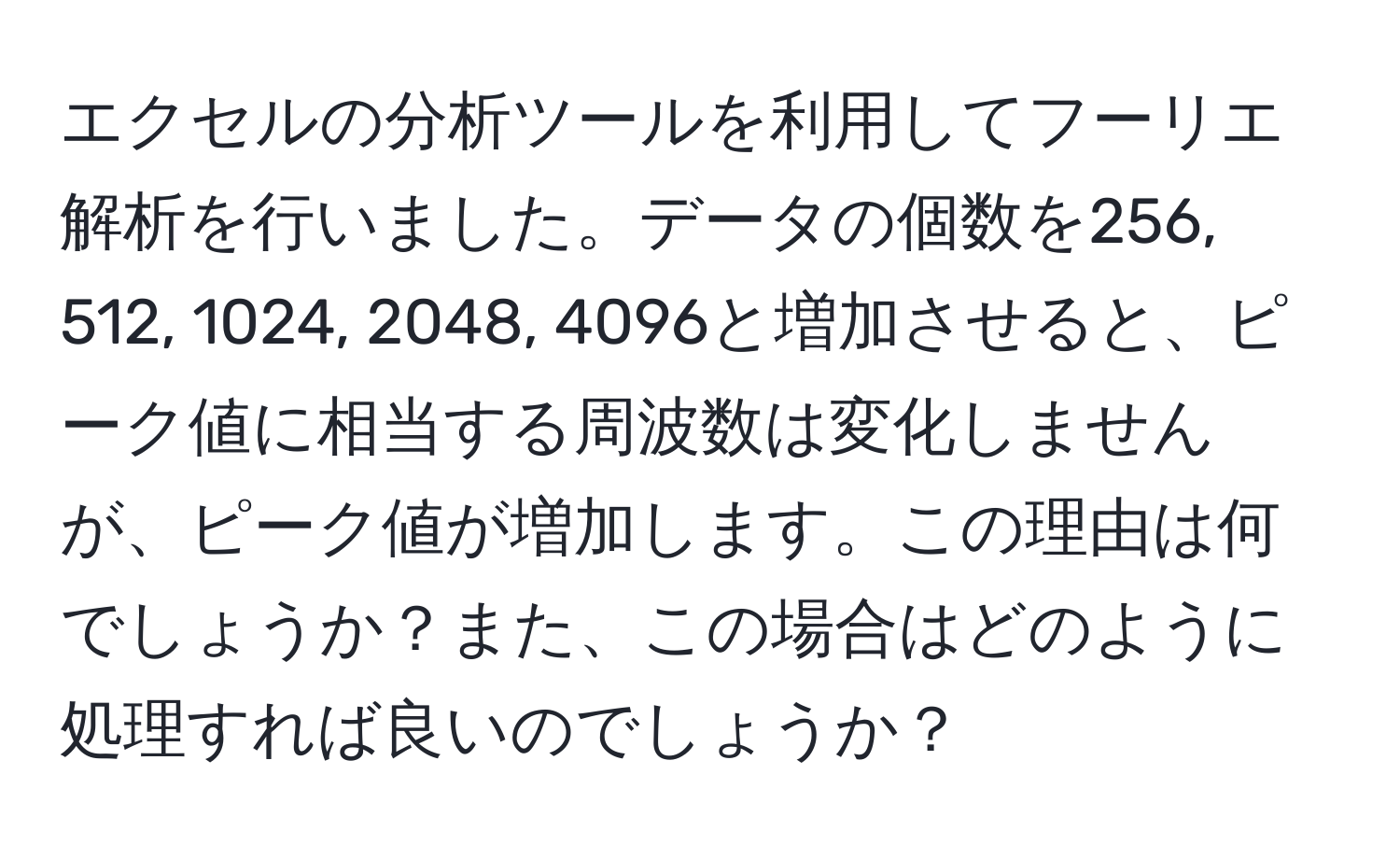 エクセルの分析ツールを利用してフーリエ解析を行いました。データの個数を256, 512, 1024, 2048, 4096と増加させると、ピーク値に相当する周波数は変化しませんが、ピーク値が増加します。この理由は何でしょうか？また、この場合はどのように処理すれば良いのでしょうか？