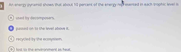 An energy pyramid shows that about 10 percent of the energy represented in each trophic level is
A) used by decomposers.
_ passed on to the level above it.
recycled by the ecosystem.
) lost to the environment as heat.