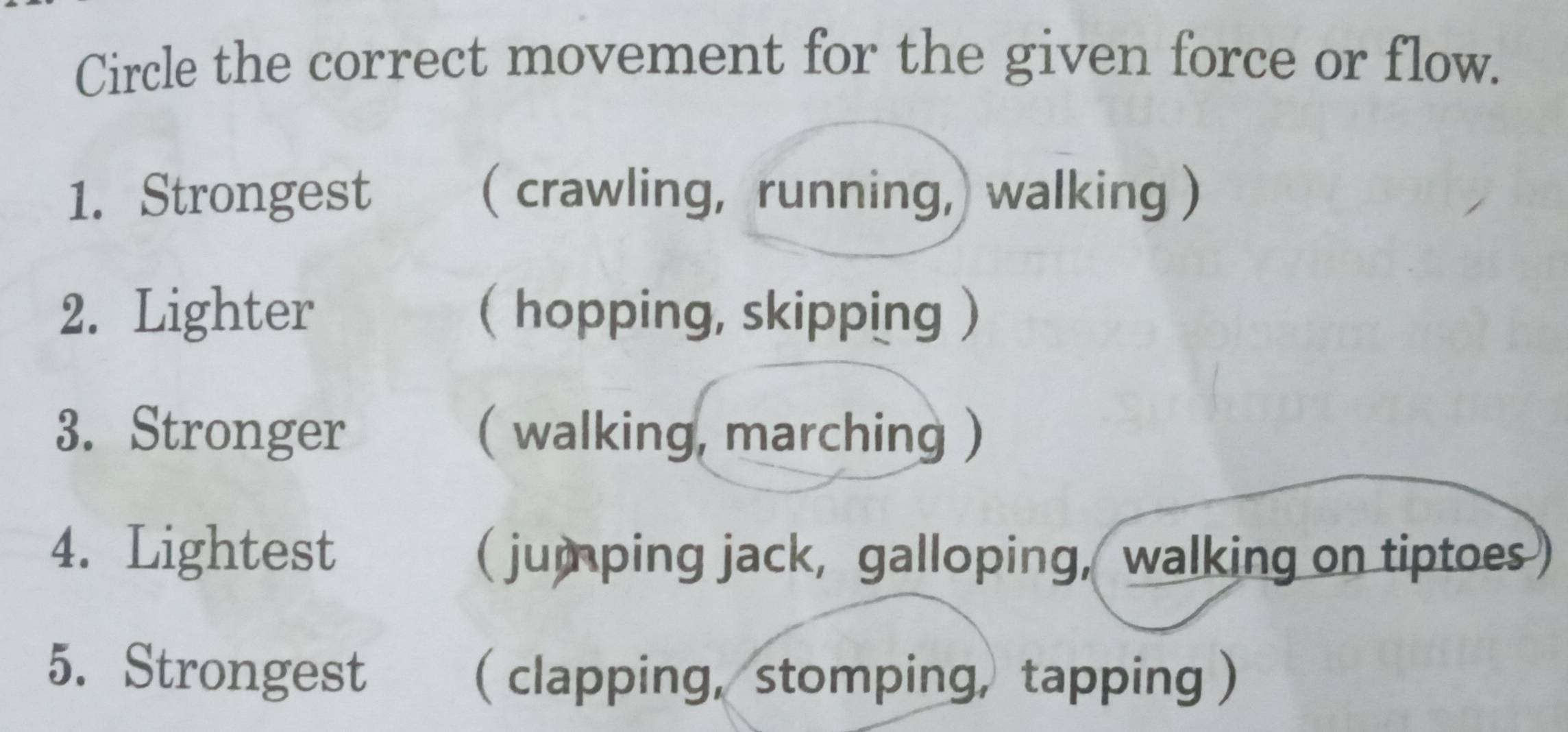 Circle the correct movement for the given force or flow.
1. Strongest ( crawling, running,) walking )
2. Lighter ( hopping, skipping )
3. Stronger ( walking, marching )
4. Lightest ( jumping jack, galloping, walking on tiptoes)
5. Strongest ( clapping, stomping, tapping )