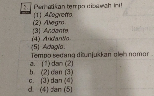 Perhatikan tempo dibawah ini!
(1) Allegretto.
(2) Allegro.
(3) Andante.
(4) Andantio.
(5) Adagio.
Tempo sedang ditunjukkan oleh nomor .
a. (1) dan (2)
b. (2) dan (3)
c. (3) dan (4)
d. (4) dan (5)