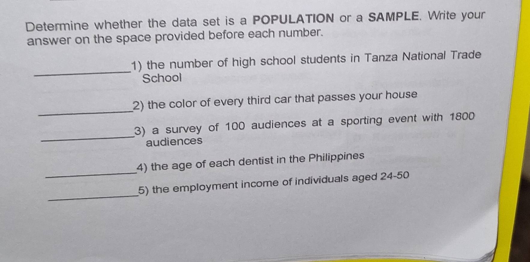 Determine whether the data set is a POPULATION or a SAMPLE. Write your 
answer on the space provided before each number. 
_ 
1) the number of high school students in Tanza National Trade 
School 
_ 
2) the color of every third car that passes your house 
_ 
3) a survey of 100 audiences at a sporting event with 1800
audiences 
_ 
4) the age of each dentist in the Philippines 
_ 
5) the employment income of individuals aged 24 - 50