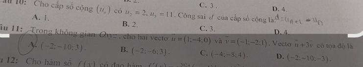 C. 3. D. 4.
Ch 10: Cho cấp số cộng (u_n) có u_2=2, u_5=11. Công sai # của cấp số cộng là:
A. 1. B. 2. C. 3.
D. 4
Âu 11: Trong không gian Ovz , cho hai vecto u=(1;-4;0) và overline v=(-1;-2;1). Vecto overline u+3overline v có tọa độ là
A (-2;-10;3). B. (-2;-6;3). C. (-4;-8;4). D. (-2:-10:-3). 
* 12: Cho hàm số f(x) có đạo hàm f'(_ )