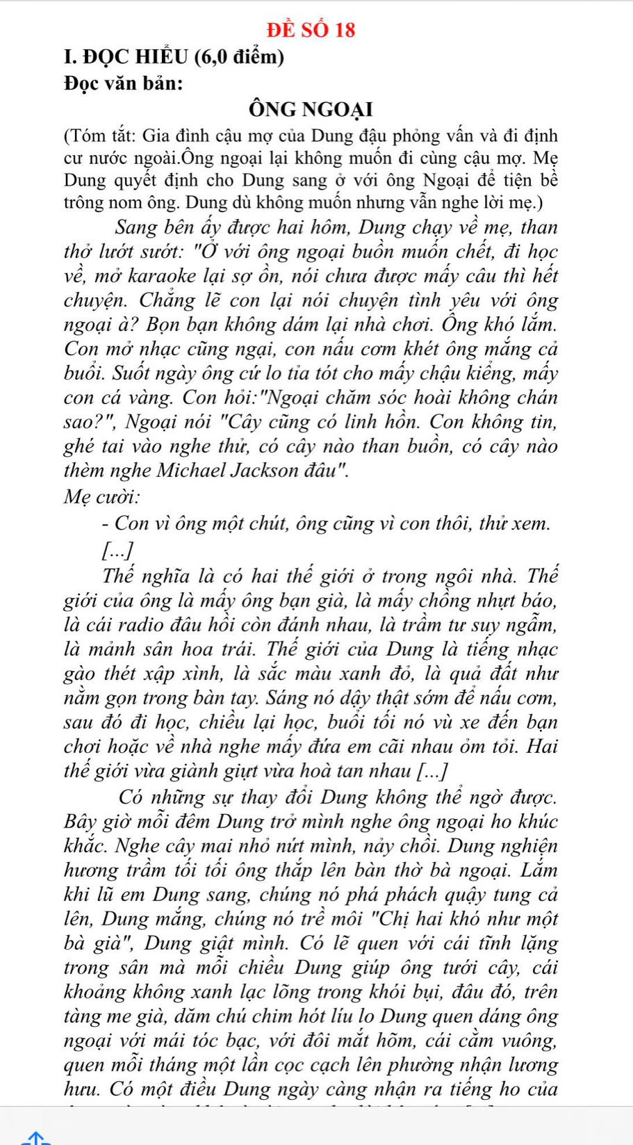 ĐÈ Số 18
I. ĐQC HIÉU (6,0 điểm)
Đọc văn bản:
Ông ngoại
(Tóm tắt: Gia đình cậu mợ của Dung đậu phỏng vấn và đi định
cư nước ngoài.Ông ngoại lại không muốn đi cùng cậu mợ. Mẹ
Dung quyết định cho Dung sang ở với ông Ngoại để tiện bề
trông nom ông. Dung dù không muốn nhưng vẫn nghe lời mẹ.)
Sang bên ẩy được hai hôm, Dung chạy về mẹ, than
thở lướt sướt: "Ở với ông ngoại buồn muồn chết, đi học
về, mở karaoke lại sợ ồn, nói chưa được mấy câu thì hết
chuyện. Chẳng lẽ con lại nói chuyện tình yêu với ông
ngoại à? Bọn bạn không dám lại nhà chơi. Ông khó lắm.
Con mở nhạc cũng ngại, con nấu cơm khét ông mắng cả
buổi. Suốt ngày ông cứ lo tia tót cho mấy chậu kiểng, mấy
con cá vàng. Con hỏi:"Ngoại chăm sóc hoài không chán
sao?", Ngoại nói "Cây cũng có linh hồn. Con không tin,
ghé tai vào nghe thử, có cây nào than buồn, có cây nào
thèm nghe Michael Jackson đâu".
Mẹ cười:
- Con vì ông một chút, ông cũng vì con thôi, thử xem.
[...]
Thế nghĩa là có hai thế giới ở trong ngôi nhà. Thế
giới của ông là mầy ông bạn già, là mầy chồng nhựt báo,
là cái radio đâu hồi còn đánh nhau, là trầm tư suy ngẫm,
là mảnh sân hoa trái. Thế giới của Dung là tiếng nhạc
gào thét xập xình, là sắc màu xanh đỏ, là quả đất như
nằm gọn trong bàn tay. Sáng nó dậy thật sớm để nấu cơm,
sau đó đi học, chiều lại học, buổi tối nó vù xe đến bạn
chợi hoặc về nhà nghe mấy đứa em cãi nhau ỏm tỏi. Hai
thế giới vừa giành giựt vừa hoà tan nhau [...]
Có những sự thay đổi Dung không thể ngờ được.
Bây giờ mỗi đêm Dung trở mình nghe ông ngoại ho khúc
khắc. Nghe cây mai nhỏ nứt mình, nảy chồi. Dung nghiện
hương trầm tối tối ông thắp lên bàn thờ bà ngoại. Lắm
khi lũ em Dung sang, chúng nó phá phách quậy tung cả
lên, Dung mắng, chúng nó trề môi "Chị hai khó như một
bà già", Dung giật mình. Có lẽ quen với cái tĩnh lặng
trong sân mà mỗi chiều Dung giúp ông tưới cây, cái
khoảng không xanh lạc lõng trong khói bụi, đâu đó, trên
tàng me già, dăm chú chim hót líu lo Dung quen dáng ông
ngoại với mái tóc bạc, với đôi mắt hõm, cái cằm vuông,
quen mỗi tháng một lần cọc cạch lên phường nhận lương
hưu. Có một điều Dung ngày càng nhận ra tiếng ho của