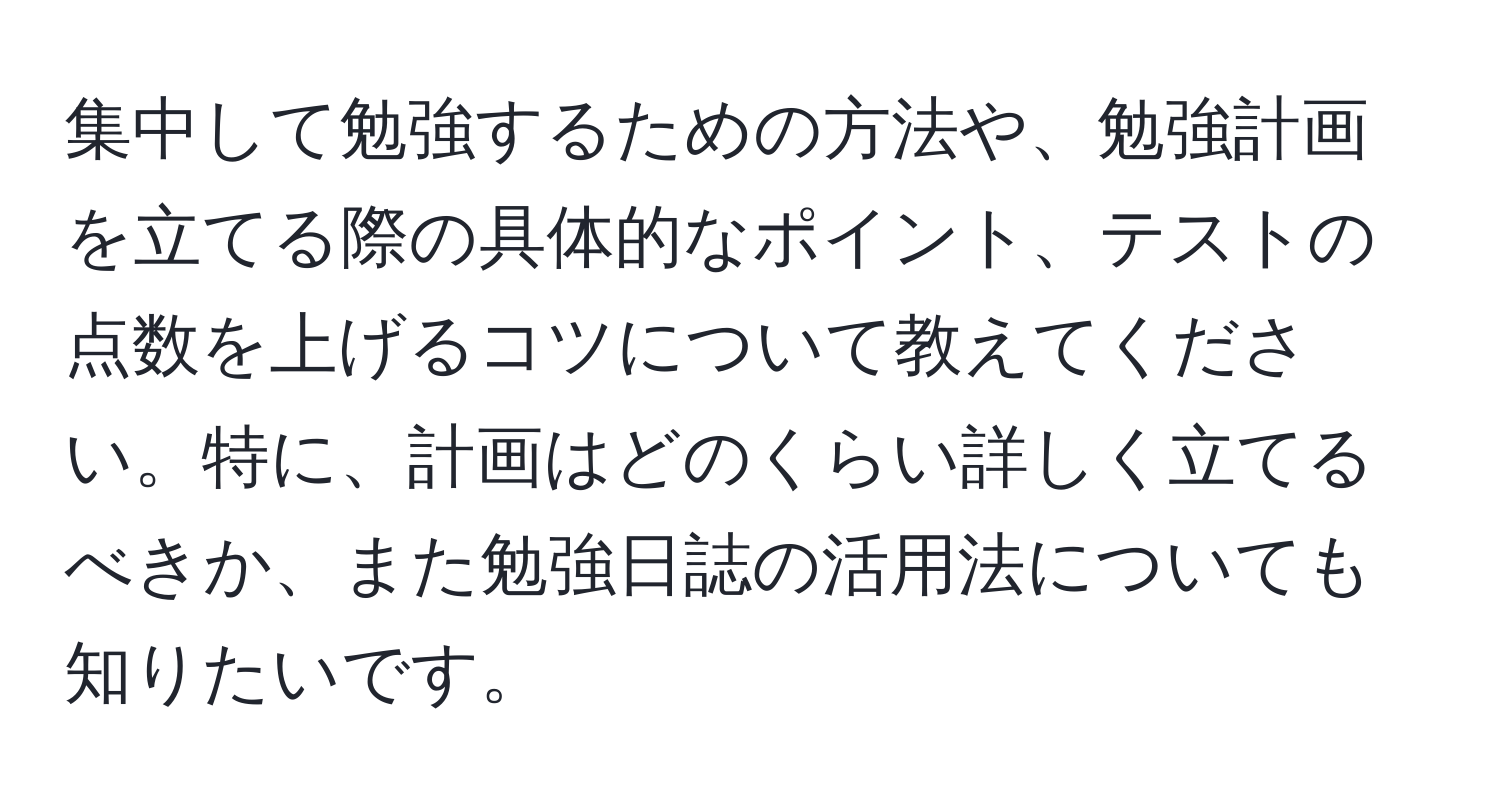 集中して勉強するための方法や、勉強計画を立てる際の具体的なポイント、テストの点数を上げるコツについて教えてください。特に、計画はどのくらい詳しく立てるべきか、また勉強日誌の活用法についても知りたいです。