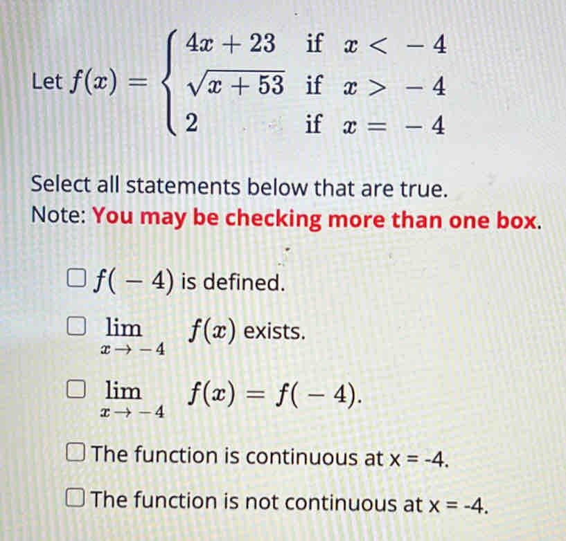 Let f(x)=beginarrayl 4x+23ifx -4 2ifx=-4endarray.
Select all statements below that are true.
Note: You may be checking more than one box.
f(-4) is defined.
limlimits _xto -4f(x) exists.
limlimits _xto -4f(x)=f(-4).
The function is continuous at x=-4.
The function is not continuous at x=-4.