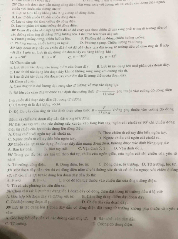 29/ Cho một đoan dây dẫn mang dòng điện I đặt song song với đường sức từ, chiều của dòng điện ngược
chiều với chiều của đường sức từ.
A. Lực từ luôn bằng không khi tăng cường độ dòng diện.
B. Lực từ đổi chiều khi đổi chiều dòng điện.
C. Lực từ tăng khi tăng cường độ dòng điện.
D. Lực từ giảm khi tăng cường độ đòng điện.
30/ Đoạn dây dẫn nằm ngang trên đó có đđ chạy qua theo chiều từ trái sang phải trong từ trường đều có
các đường cảm ứng từ thẳng đứng hướng lên. Lực từ tớ lên đoạn dây có:
A. Phương thẳng đứng, chiều hướng lên, B. Phương thẳng đứng, chiều hướng xuống.
C. Phương ngang, chiều hướng ra ngoài. D. Phương ngang, Chiều hướng vào trong.
31/ Một đoạn đây dẫn có chiều dài ε có dđ cđ I chạy qua đặt trong từ trường đều có cảm ứng từ B hợp
với dây 1 góc ơ , Lực từ tác dụng lên đoạn dây có bằng không khi :
A. alpha =90° B. alpha =0^0 C. alpha =180° D. alpha =45°
32/ Chọn câu sai:
A. Lực từ chỉ tác dụng vào trung điểm của đoạn dây. B. Lực từ tác dụng lên mọi phần của đoạn đây.
C. Lực từ chỉ tác dụng lên đoạn đây khi nó không song song với đường sức từ.
D. Lực từ chỉ tác dụng lên đoạn dây có điểm đặt là trung điểm của đoạn dây.
33/ Chọn câu sai:
A. Cảm ứng từ là đại lượng đặt trưng cho từ trường về mặt tác dụng lực.
B. Độ lớn của cảm ứng từ được xác định theo công thức B= F/ILsin alpha   phụ thuộc vào cường độ dòng điện
I và chiều dài đoạn dây dẫn đặt trong từ trường.
C. Cảm ứng từ là đại lượng véctơ.
D. Độ lớn của cảm ứng từ xác định theo công thức B= F/IJ.sin alpha   không phụ thuộc vào cường độ dòng
điện I và chiều dài đoạn dây dẫn đặt trong từ trường.
34/ Đặt bàn tay trái cho các đường sức xuyên vào lòng bàn tay, ngón cái choãi ra 90° chỉ chiều dòng
điện thì chiều của lực từ tác dụng lên dòng điện:
A. Cùng chiều với ngón tay cái choãi ra. B. Theo chiều từ cổ tay đến bốn ngón tay.
C. Ngược chiều từ cổ tay đến bốn ngồn tay. D. Ngược chiều với ngón cái choãi ra.
35/ Chiều của lực từ tác dụng lên đoạn dây dẫn mang dòng điện, thường được xác định bằng quy tắc
A. Bàn tay phải. B. Bàn tay trái. C. Văn đinh ốc 2, D. Vận đinh ốc 1.
36/ Trong qui tắc bàn tay trái thì theo thứ tự, chiều của ngồn giữa, của ngồn cái chỉ chiều của yếu tố
nào?
A. Từ trường, dòng điện. B. Dòng điện, lực từ. C. Dồng điện, từ trương. D. Từ trường, lực từ.
37/ Một đoạn dây dẫn trên đó có dòng điện nằm // với đường sức từ và có chiều ngược với chiều đường
sức từ. Gọi F là lực từ tác dụng lên đoạn dây dẫn đó thì:
A. F!= 0. B. F=0. C. F có độ lớn tuỳ thuộc vào chiều dài của đoạn đòng điện.
D. Tất cả các phương án trên đều sai.
38/ Chọn câu sai: Lực từ tác dụng lên 1 đoạn dây có đồng điện đặt trong từ trường đều tỉ lệ với:
A. Góc hợp bởi đoạn dây và đường sức từ. B. Cảm ứng từ tại điểm đặt đoạn dây.
C. Cddđiện trong đoạn dây. D. Chiều dài của đoạn dây.
39/ Lực từ tác dụng lên 1 đoạn đây dẫn có đòng điện đặt trong từ trường không phụ thuộc vào yếu t
nà o:
A. Góc hợp bởi đây dẫn và các đường cảm ứng từ. B. Bản chất của dây dẫn.
C. Từ trường. D. Cường độ đòng điện,