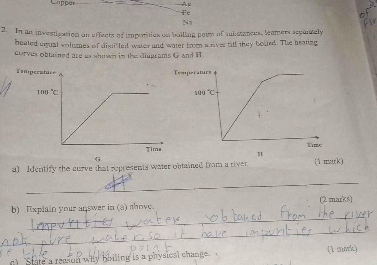 Copper Ag
Fe
Na
2. In an investigation on effects of impurities on boiling point of substances, learners separately
heated equal volumes of distilled water and water from a river till they boiled. The heating
curves obtained are as shown in the diagrams G and H.
Tememperature
100°C
Time
H
G
a) Identify the curve that represents water obtained from a river. (1 mark)
_
_
b) Explain your answer in (a) above. (2 marks)
_
(1 mark)
c) State a reason why boiling is a physical change.