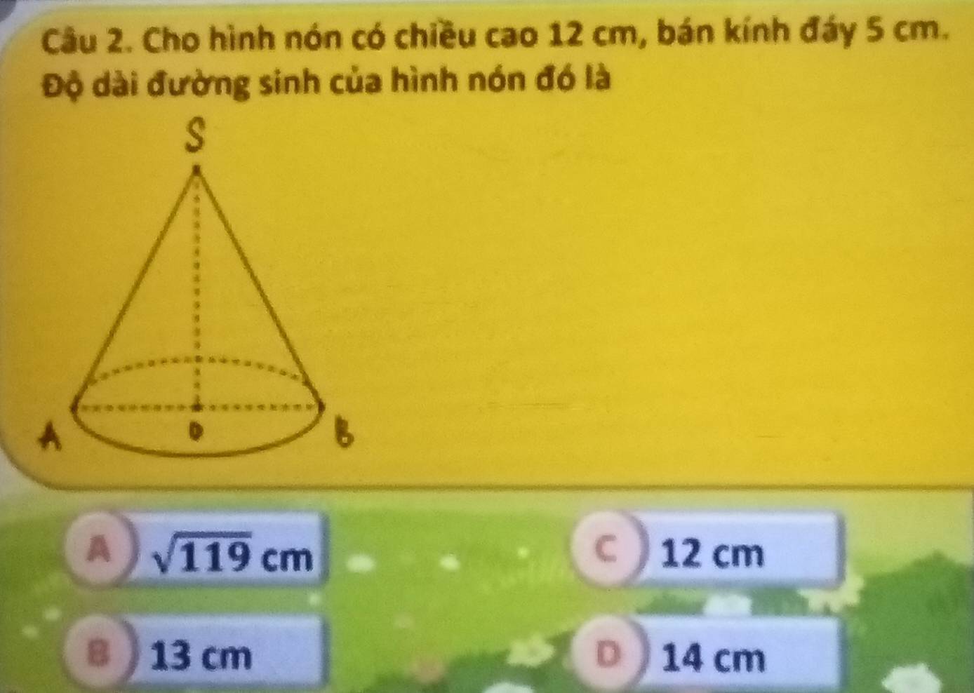 Cho hình nón có chiều cao 12 cm, bán kính đáy 5 cm.
Độ dài đường sinh của hình nón đó là
A sqrt(119)cm 12 cm
C
13 cm D 14 cm