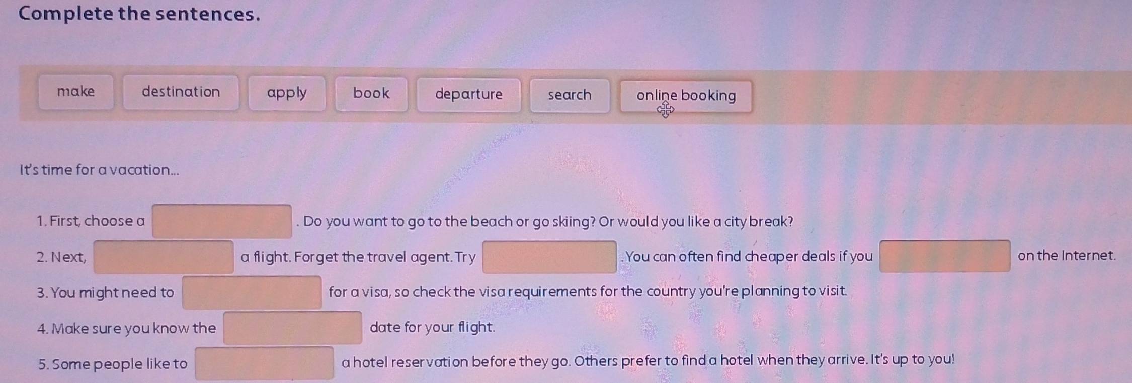 Complete the sentences.
make destination apply book departure search online booking
It's time for a vacation...
1. First, choose a . Do you want to go to the beach or go skiing? Or would you like a city break?
2. Next, a flight. Forget the travel agent. Try You can often find cheaper deals if you on the Internet.
3. You might need to for a visa, so check the visa requirements for the country you're planning to visit.
4. Make sure you know the date for your flight.
5. Some people like to a hotel reservation before they go. Others prefer to find a hotel when they arrive. It's up to you!