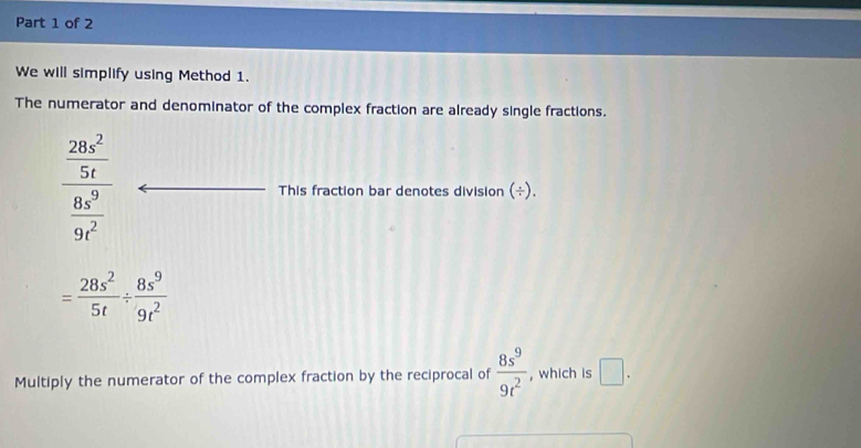 We will simplify using Method 1. 
The numerator and denominator of the complex fraction are already single fractions.
frac  28x^2/5t  8x^9/9t^2  This fraction bar denotes division (÷).
= 28s^2/5t /  8s^9/9t^2 
Multiply the numerator of the complex fraction by the reciprocal of  8s^9/9t^2  , which is □ .