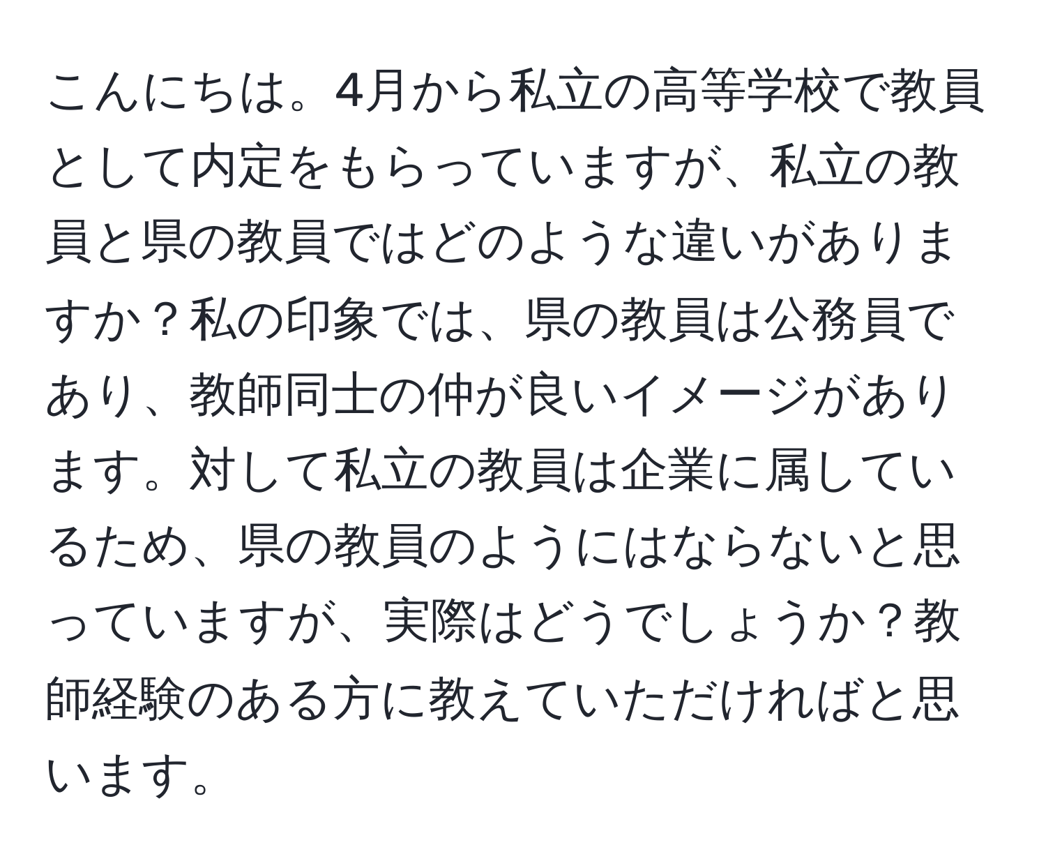 こんにちは。4月から私立の高等学校で教員として内定をもらっていますが、私立の教員と県の教員ではどのような違いがありますか？私の印象では、県の教員は公務員であり、教師同士の仲が良いイメージがあります。対して私立の教員は企業に属しているため、県の教員のようにはならないと思っていますが、実際はどうでしょうか？教師経験のある方に教えていただければと思います。