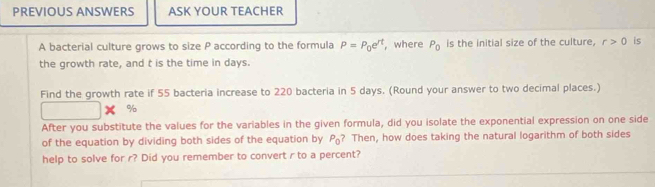 PREVIOUS ANSWERS ASK YOUR TEACHER 
A bacterial culture grows to size P according to the formula P=P_0e^(rt) , where P_0 is the initial size of the culture, r>0 is 
the growth rate, and t is the time in days. 
Find the growth rate if 55 bacteria increase to 220 bacteria in 5 days. (Round your answer to two decimal places.)

9
After you substitute the values for the variables in the given formula, did you isolate the exponential expression on one side 
of the equation by dividing both sides of the equation by P_0 ? Then, how does taking the natural logarithm of both sides 
help to solve for r? Did you remember to convert r to a percent?