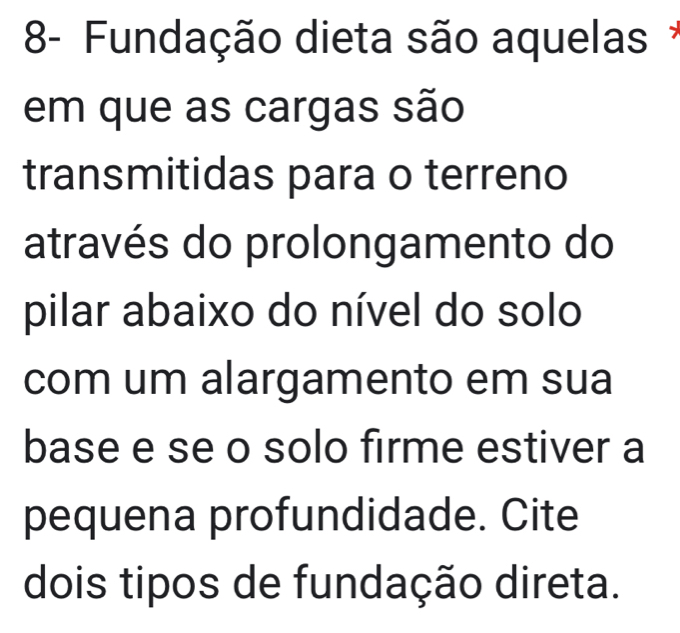 8- Fundação dieta são aquelas 
em que as cargas são 
transmitidas para o terreno 
através do prolongamento do 
pilar abaixo do nível do solo 
com um alargamento em sua 
base e se o solo firme estiver a 
pequena profundidade. Cite 
dois tipos de fundação direta.