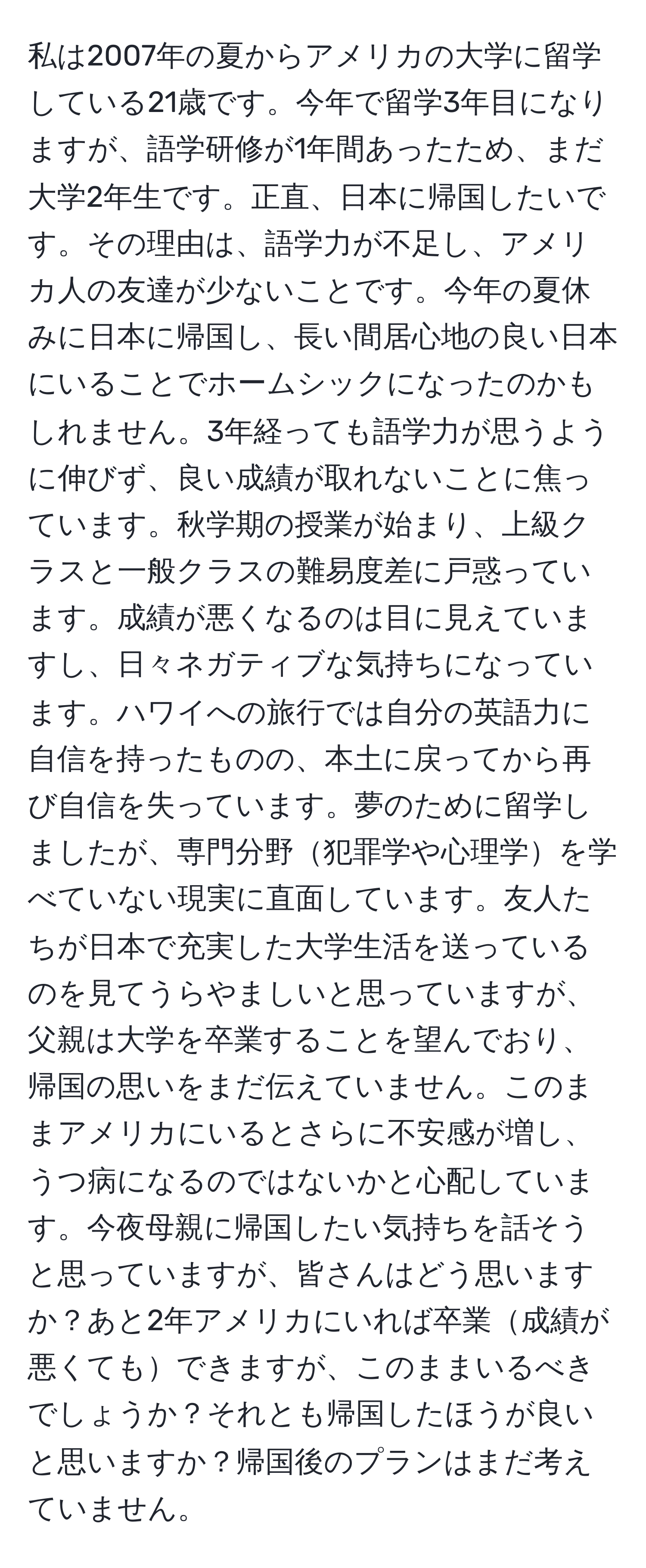 私は2007年の夏からアメリカの大学に留学している21歳です。今年で留学3年目になりますが、語学研修が1年間あったため、まだ大学2年生です。正直、日本に帰国したいです。その理由は、語学力が不足し、アメリカ人の友達が少ないことです。今年の夏休みに日本に帰国し、長い間居心地の良い日本にいることでホームシックになったのかもしれません。3年経っても語学力が思うように伸びず、良い成績が取れないことに焦っています。秋学期の授業が始まり、上級クラスと一般クラスの難易度差に戸惑っています。成績が悪くなるのは目に見えていますし、日々ネガティブな気持ちになっています。ハワイへの旅行では自分の英語力に自信を持ったものの、本土に戻ってから再び自信を失っています。夢のために留学しましたが、専門分野犯罪学や心理学を学べていない現実に直面しています。友人たちが日本で充実した大学生活を送っているのを見てうらやましいと思っていますが、父親は大学を卒業することを望んでおり、帰国の思いをまだ伝えていません。このままアメリカにいるとさらに不安感が増し、うつ病になるのではないかと心配しています。今夜母親に帰国したい気持ちを話そうと思っていますが、皆さんはどう思いますか？あと2年アメリカにいれば卒業成績が悪くてもできますが、このままいるべきでしょうか？それとも帰国したほうが良いと思いますか？帰国後のプランはまだ考えていません。