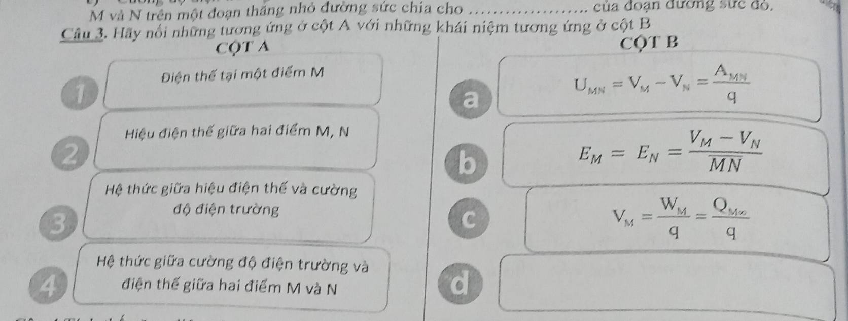 và N trên một đoạn thắng nhỏ đường sức chía cho _ của đoạn đường sức đo.
Câu 3. Hãy nổi những tương ứng ở cột A với những khái niệm tương ứng ở cột B
CộT A CQT B
Điện thế tại một điểm M
1
a
U_MN=V_M-V_N=frac A_MNq
Hiệu điện thế giữa hai điểm M, N
2
b
E_M=E_N=frac V_M-V_NMN
Hệ thức giữa hiệu điện thế và cường
3
độ điện trường
C
V_M=frac W_Mq=frac Q_Mnq
Hệ thức giữa cường độ điện trường và
4
điện thế giữa hai điểm M và N
d