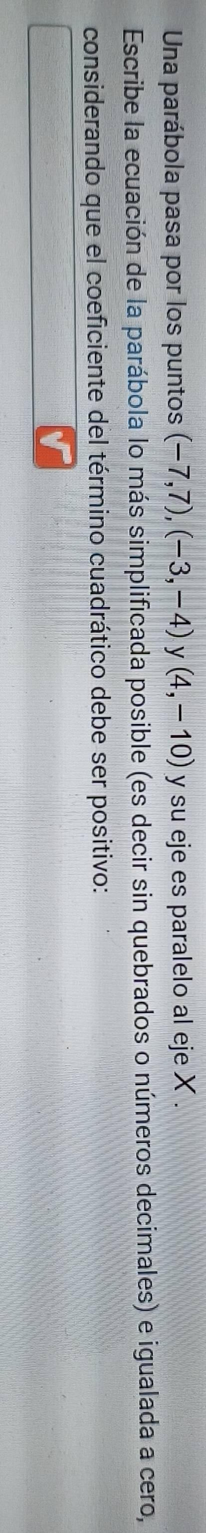 Una parábola pasa por los puntos (-7,7), (-3,-4) y (4,-10) y su eje es paralelo al eje X. 
Escribe la ecuación de la parábola lo más simplificada posible (es decir sin quebrados o números decimales) e igualada a cero, 
considerando que el coeficiente del término cuadrático debe ser positivo: