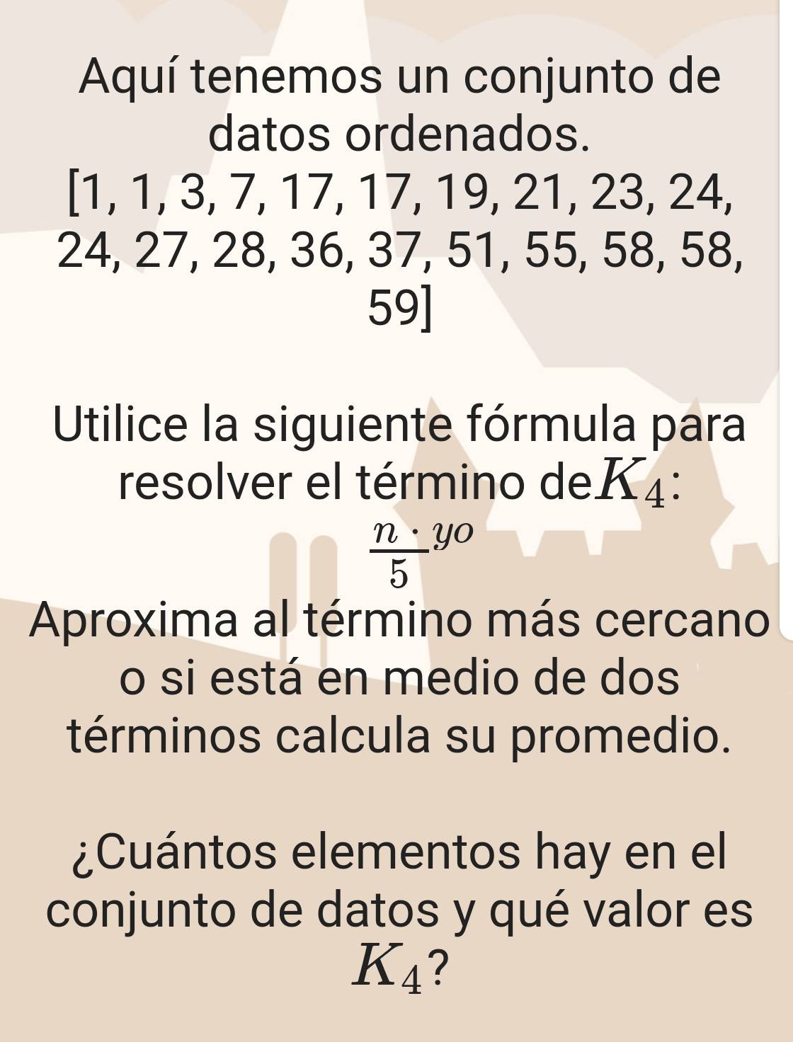 Aquí tenemos un conjunto de 
datos ordenados. 
[1, 1, 3, 7, 17, 17, 19, 21, 23, 24,
24, 27, 28, 36, 37, 51, 55, 58, 58,
59 ] 
Utilice la siguiente fórmula para 
resolver el término deK4:
 n· /5 y_0
Aproxima al término más cercano 
o si está en medio de dos 
términos calcula su promedio. 
¿Cuántos elementos hay en el 
conjunto de datos y qué valor es
K_4 ?