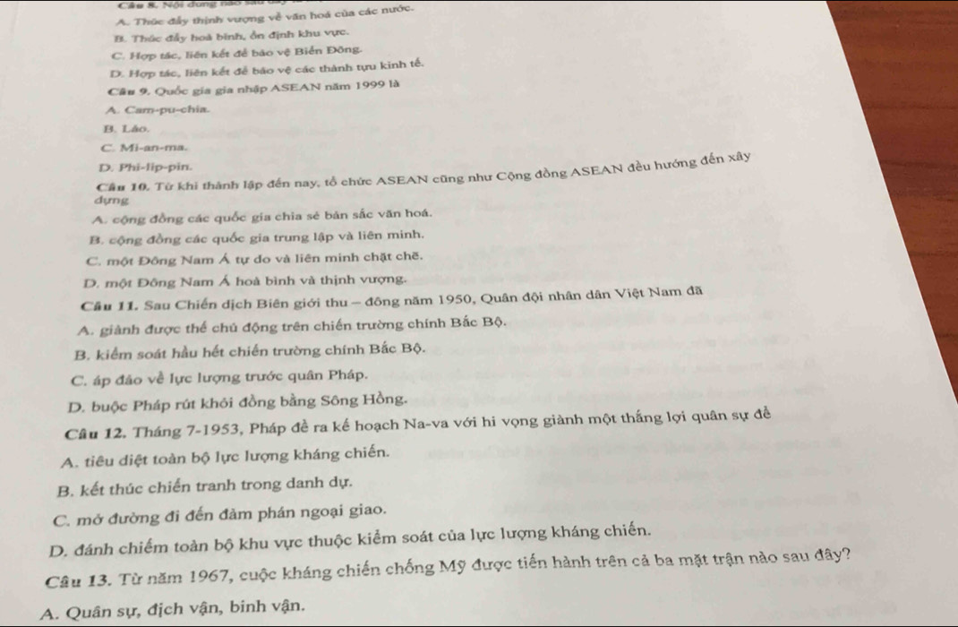 Nội dung nào sãu ba
A. Thúc đẩy thịnh vượng về văn hoá của các nước.
B. Thúc đẩy hoà binh, ổn định khu vực.
C. Hợp tác, liên kết để bảo vệ Biển Đông.
D. Hợp tác, liên kết để báo vệ các thành tựu kinh tế.
Câu 9. Quốc gia gia nhập ASEAN năm 1999 là
A. Cam-pu-chia.
B. Láo.
C. Mi-an-ma.
D. Phi-lip-pin.
Cầu 10. Từ khi thành lập đến nay, tổ chức ASEAN cũng như Cộng đồng ASEAN đều hướng đến xây
dựng
A. cộng đồng các quốc gia chia sẻ bản sắc văn hoá.
B. cộng đồng các quốc gia trung lập và liên minh.
C. một Đông Nam Á tự do và liên minh chặt chẽ.
D. một Đông Nam Á hoà bình và thịnh vượng.
Cầu 11. Sau Chiến dịch Biên giới thu - đông năm 1950, Quân đội nhân dân Việt Nam đã
A. giành được thể chủ động trên chiến trường chính Bắc Bộ.
B. kiểm soát hầu hết chiến trường chính Bắc Bộ.
C. áp đảo về lực lượng trước quân Pháp.
D. buộc Pháp rút khỏi đồng bằng Sông Hồng.
Câu 12. Tháng 7-1953, Pháp đề ra kế hoạch Na-va với hi vọng giành một thắng lợi quân sự đề
A. tiêu diệt toàn bộ lực lượng kháng chiến.
B. kết thúc chiến tranh trong danh dự.
C. mở đường đi đến đảm phán ngoại giao.
D. đánh chiếm toàn bộ khu vực thuộc kiểm soát của lực lượng kháng chiến.
Câu 13. Từ năm 1967, cuộc kháng chiến chống Mỹ được tiến hành trên cả ba mặt trận nào sau đây?
A. Quân sự, địch vận, binh vận.