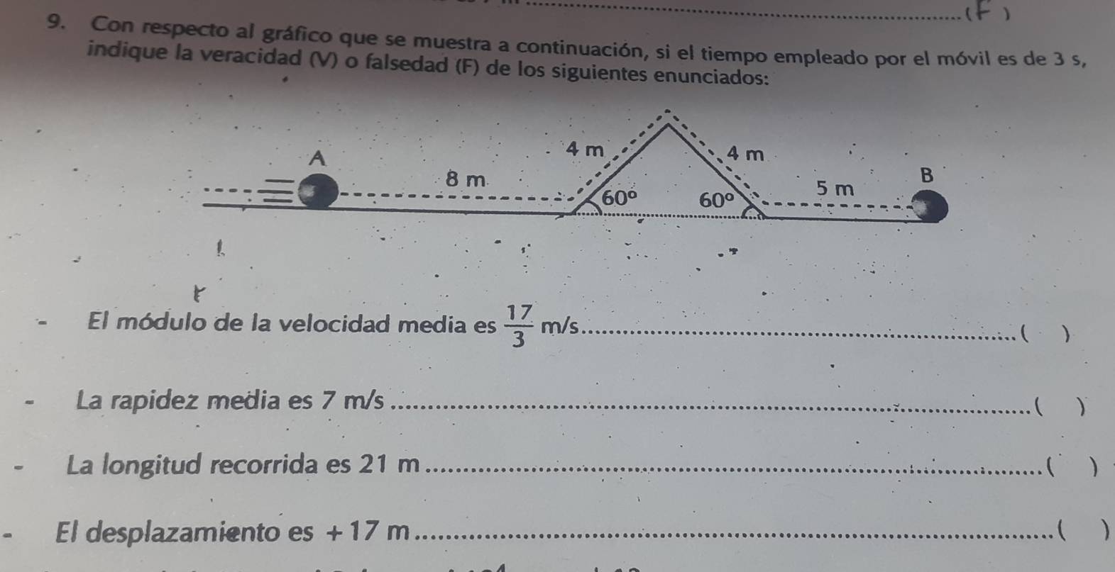 
9. Con respecto al gráfico que se muestra a continuación, si el tiempo empleado por el móvil es de 3 s,
indique la veracidad (V) o falsedad (F) de los siguientes enunciados:
El módulo de la velocidad media es  17/3 m/s _
( )
La rapidez media es 7 m/s_
( )
La longitud recorrida es 21 m_ ( )
El desplazamiento es + 17 m _( )