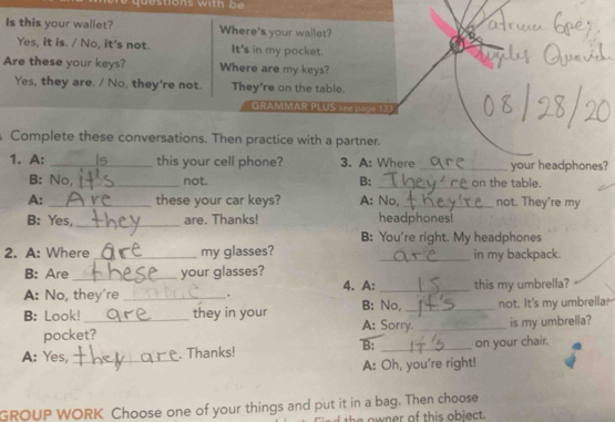 Is this your wallet? Where's your wallet? 
Yes, it is. / No, it's not. It's in my pocket. 
Are these your keys? Where are my keys? 
Yes, they are. / No, they're not. They're on the table. 
GRAMMAR PLUS e page 133 
Complete these conversations. Then practice with a partner. 
1. A: _ this your cell phone? 3. A: Where _your headphones? 
B: No,_ not. B: _on the table. 
A: _these your car keys? A: No, _not. They're my 
B: Yes,_ are. Thanks! headphones! 
B: You're right. My headphones 
2. A: Where _my glasses? _in my backpack. 
B: Are _your glasses? 
A: No, they're _. 4. A: _this my umbrella? 
B: Look! _they in your A: Sorry. B: No, _not. It's my umbrella. 
pocket? is my umbrella? 
B: 
A: Yes, _. Thanks! _on your chair. 
A: Oh, you're right! 
GROUP WORK Choose one of your things and put it in a bag. Then choose 
the owner of this obiect.