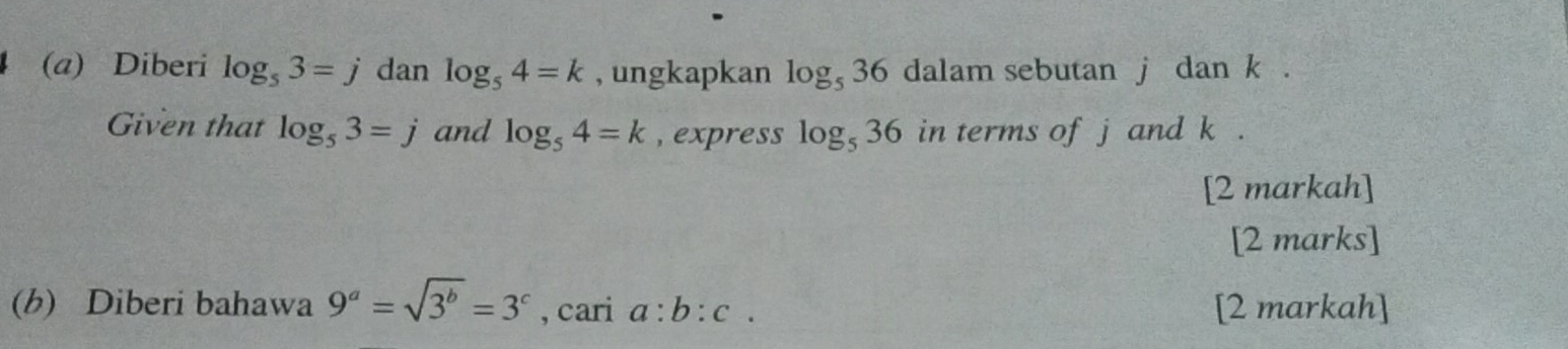 Diberi log _53=j dan log _54=k , ungkapkan log _536 dalam sebutan j dan k. 
Given that log _53=j and log _54=k , express log _536 in terms of j and k. 
[2 markah] 
[2 marks] 
(b) Diberi bahawa 9^a=sqrt(3^b)=3^c , cari a:b:c. [2 markah]