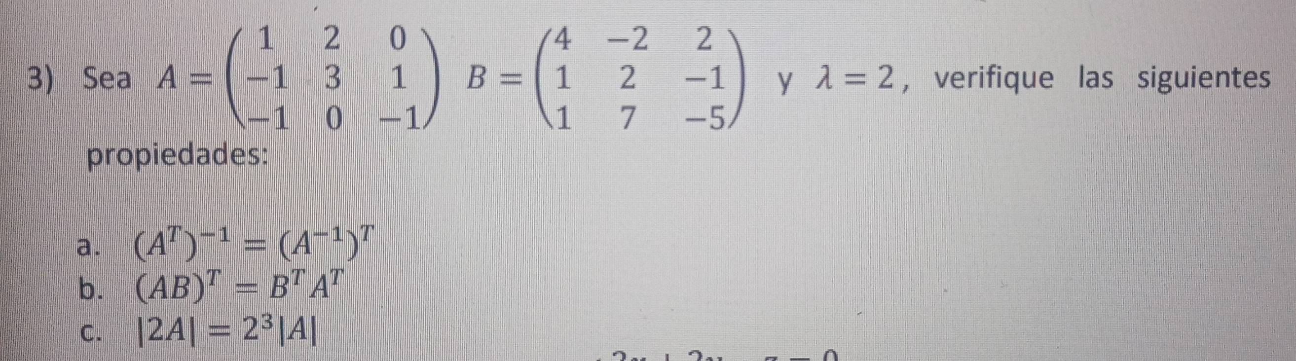 Sea A=beginpmatrix 1&2&0 -1&3&1 -1&0&-1endpmatrix B=beginpmatrix 4&-2&2 1&2&-1 1&7&-5endpmatrix y lambda =2 , verifique las siguientes 
propiedades: 
a. (A^T)^-1=(A^(-1))^T
b. (AB)^T=B^TA^T
C. |2A|=2^3|A|