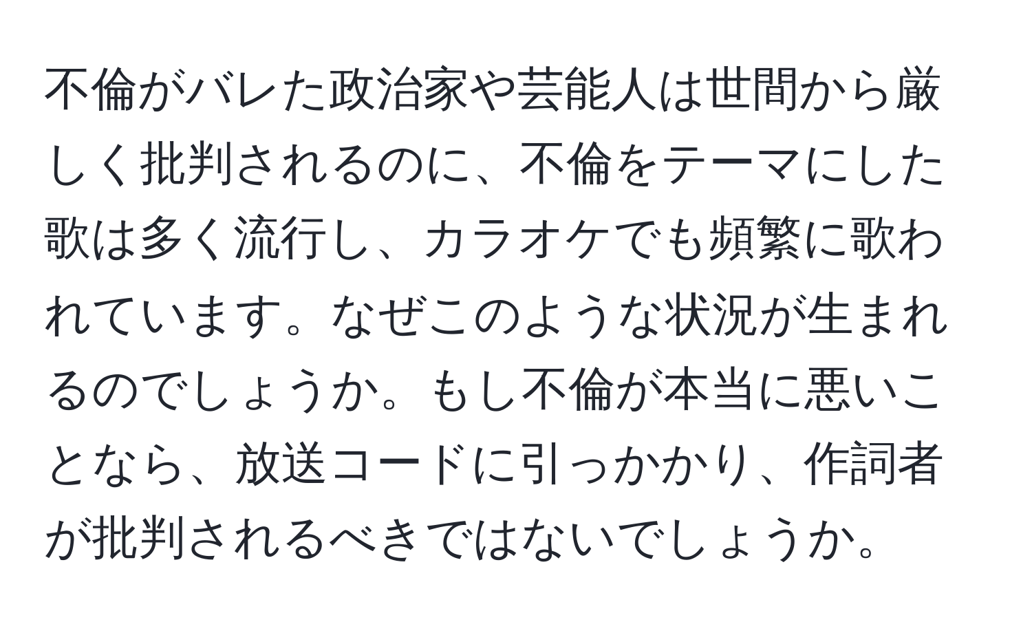 不倫がバレた政治家や芸能人は世間から厳しく批判されるのに、不倫をテーマにした歌は多く流行し、カラオケでも頻繁に歌われています。なぜこのような状況が生まれるのでしょうか。もし不倫が本当に悪いことなら、放送コードに引っかかり、作詞者が批判されるべきではないでしょうか。