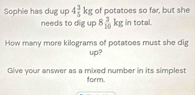 Sophie has dug up 4 3/5 kg of potatoes so far, but she 
needs to dig up 8 3/10 kg in total. 
How many more kilograms of potatoes must she dig 
up? 
Give your answer as a mixed number in its simplest 
form.