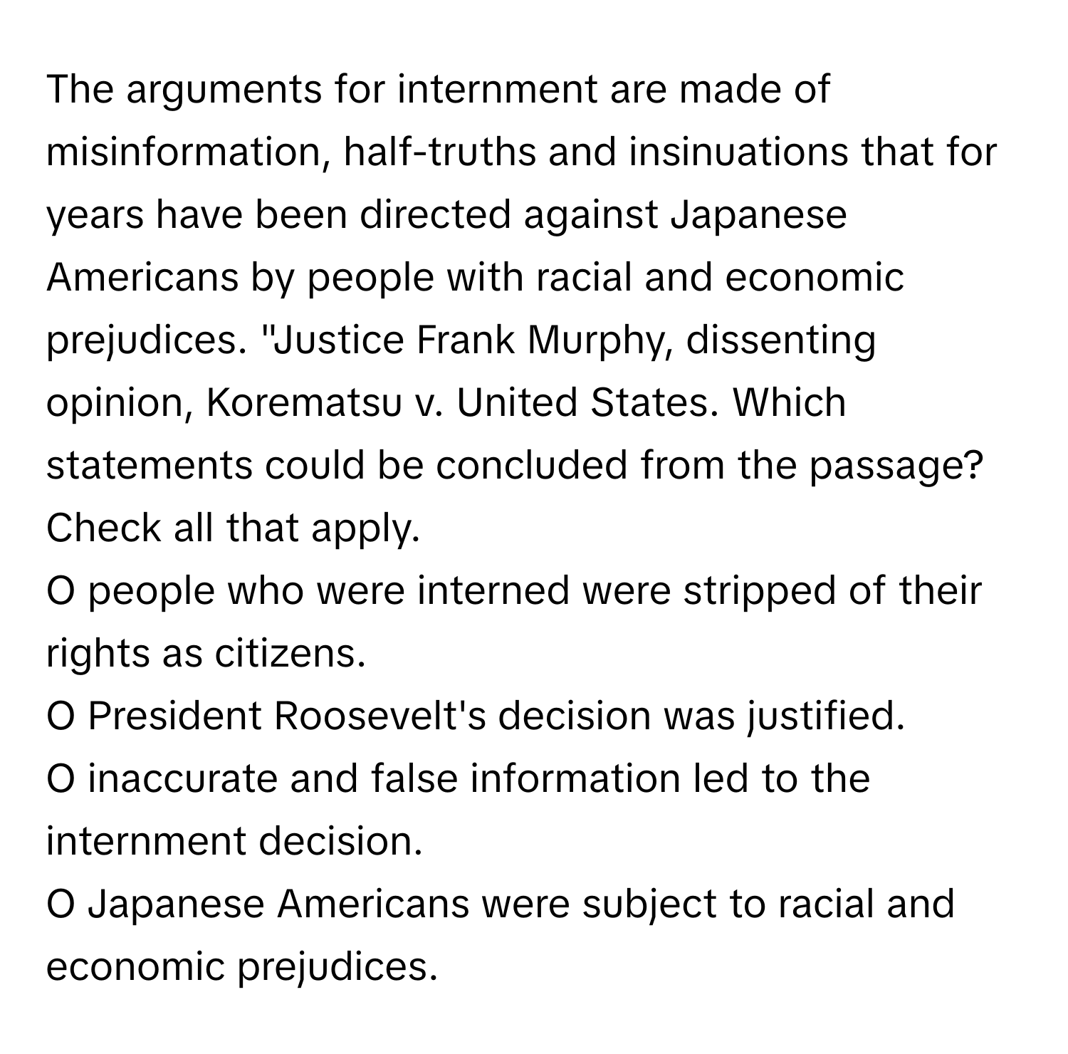 The arguments for internment are made of misinformation, half-truths and insinuations that for years have been directed against Japanese Americans by people with racial and economic prejudices. "Justice Frank Murphy, dissenting opinion, Korematsu v. United States. Which statements could be concluded from the passage? Check all that apply.

O people who were interned were stripped of their rights as citizens. 
O President Roosevelt's decision was justified. 
O inaccurate and false information led to the internment decision.
O Japanese Americans were subject to racial and economic prejudices.