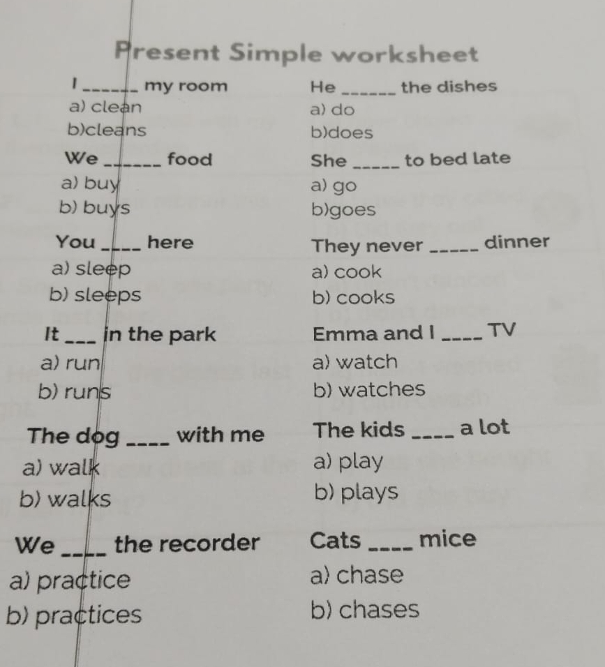 Present Simple worksheet
_my room He_ the dishes
a) clean a) do
b)cleans b)does
We _food She _to bed late
a) buy a) go
b) buys b)goes
You _here They never _dinner
a) sleep a) cook
b) sleeps b) cooks
It_ in the park Emma and I _TV
a) run a) watch
b) runs b) watches
The dog_ with me The kids _a lot
a) walk a) play
b) walks
b) plays
We_ the recorder Cats_ mice
a) practice a) chase
b) practices b) chases