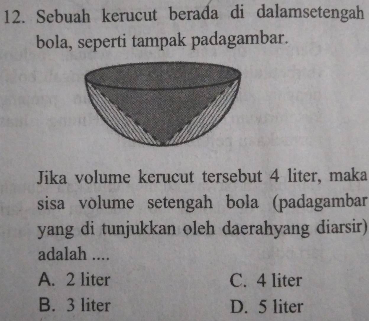 Sebuah kerucut berada di dalamsetengah
bola, seperti tampak padagambar.
Jika volume kerucut tersebut 4 liter, maka
sisa volume setengah bola (padagambar
yang di tunjukkan oleh daerahyang diarsir)
adalah ....
A. 2 liter C. 4 liter
B. 3 liter D. 5 liter