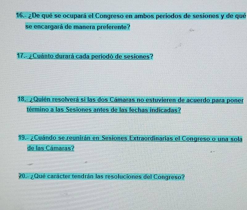 16.- ¿De qué se ocupará el Congreso en ambos periodos de sesiones y de qué 
se encargará de manera preferente? 
17.-¿ Cuánto durará cada períodó de sesiones? 
18.- ¿Quién resolverá si las dos Cámaras no estuvieren de acuerdo para poner 
término a las Sesiones antes de las fechas indicadas? 
19.- ¿ Cuándo se reunirán en Sesiones Extraordinarias el Congreso o una sola 
de las Cámaras? 
20.- ¿Qué carácter tendrán las resoluciones del Congreso?