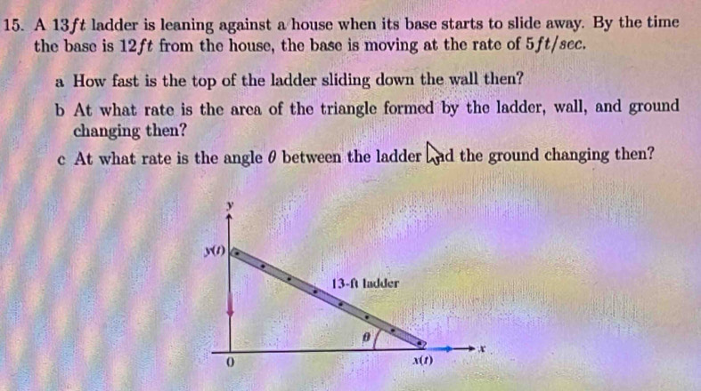 A 13ft ladder is leaning against a house when its base starts to slide away. By the time
the base is 12ft from the house, the base is moving at the rate of 5ft/sec.
a How fast is the top of the ladder sliding down the wall then?
b At what rate is the area of the triangle formed by the ladder, wall, and ground
changing then?
c At what rate is the angle θ between the ladder Lnd the ground changing then?