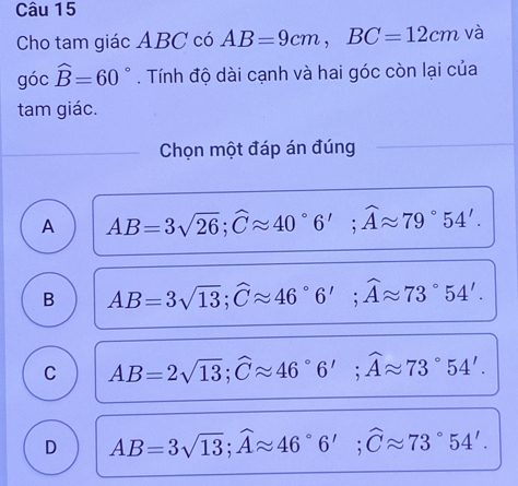 Cho tam giác ABC có AB=9cm, BC=12cm và
góc widehat B=60°. Tính độ dài cạnh và hai góc còn lại của
tam giác.
Chọn một đáp án đúng
A AB=3sqrt(26); widehat Capprox 40°6'; widehat Aapprox 79°54'.
B AB=3sqrt(13); widehat Capprox 46°6'; widehat Aapprox 73°54'.
C AB=2sqrt(13); widehat Capprox 46°6'; widehat Aapprox 73°54'.
D AB=3sqrt(13); widehat Aapprox 46°6'; widehat Capprox 73°54'.