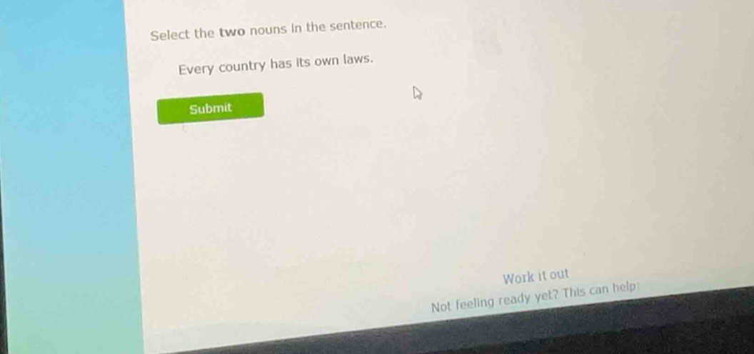 Select the two nouns in the sentence. 
Every country has its own laws. 
Submit 
Work it out 
Not feeling ready yet? This can help: