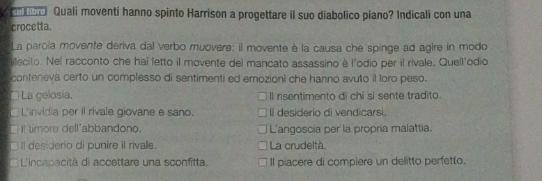 bol Quali moventi hanno spinto Harrison a progettare il suo diabolico piano? Indicali con una
crocetta.
La parola movente deriva dal verbo muovere: il movente è la causa che spinge ad agire in modo
illecito. Nel racconto che hai letto il movente del mancato assassino è l'odio per il rivale. Quell'odio
conteneva certo un complesso di sentimenti ed emozioni che hanno avuto il loro peso.
I La gelosia. Il risentimento di chí si sente tradito.
L'invidia per il rivale giovane e sano. Il desiderio di vendicarsi.
Il timore dell'abbandono. L'angoscia per la propria malattia.
Il desiderio di punire il rivale. La crudeltà.
L'incapacità di accettare una sconfitta. Il piacere di compiere un delitto perfetto.