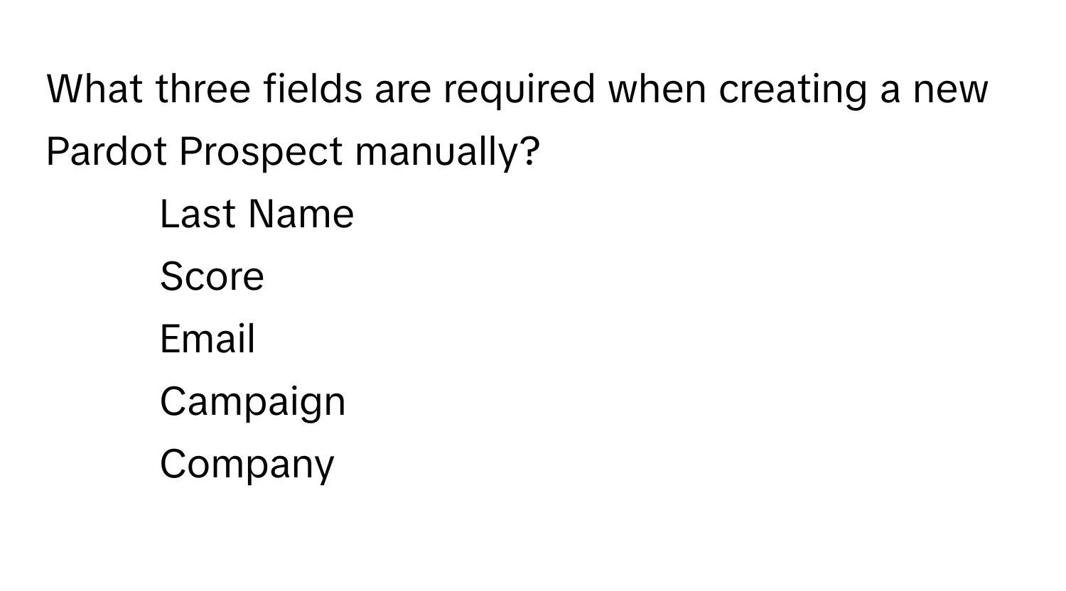 What three fields are required when creating a new Pardot Prospect manually?

1) Last Name 
2) Score 
3) Email 
4) Campaign 
5) Company