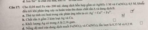 lon Sn^(2+) là chất oxi hoà, lon ré
Câu 17: Cho 0,04 mol Fe vào 200 mL dung dịch hỗn hợp gồm có AgNO_3 1 M và Cu(NO_3) 7 0,5 M, khuẩy
đều tới khi phản ứng xảy ra hoàn toàn thu được chất rắn A và dung địch B.
a. Thứ tự tính oxi hoá trong các phản ứng trên ta có: Ag^+ .
b. Chất rắn A gồm 2 kim loại Ag và Cu.
e. Khối lượng Ag có trong A là 2,16 gam.
d. Nồng độ mol của dung dịch muối Fe(NO_3)_2 và Cu(NO_3)_2 lần lượt là 0,35 M và 0,2 M.