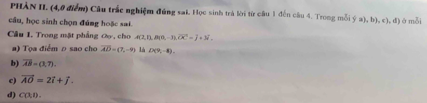 PHÀN II. (4,0 điểm) Câu trắc nghiệm đúng sai. Học sinh trả lời từ câu 1 đến câu 4. Trong mỗi ý a), b), c), d) ở mỗi 
câu, học sinh chọn đúng hoặc sai. 
Câu 1. Trong mặt phẳng ơy, cho A(2,1), B(0,-3), overline OC=overline j+3vector i. 
a) Tọa điểm D sao cho overline AD=(7,-9) là D(9;-8). 
b) overline AB=(3;7). 
c) vector AO=2vector i+vector j. 
d) C(3;1).