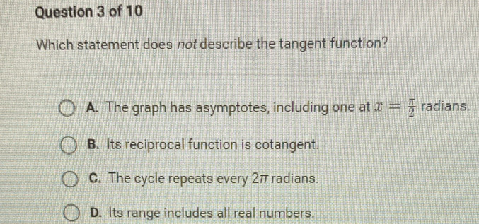 Which statement does not describe the tangent function?
A. The graph has asymptotes, including one at x= π /2  radians.
B. Its reciprocal function is cotangent.
C. The cycle repeats every 2π radians.
D. Its range includes all real numbers.