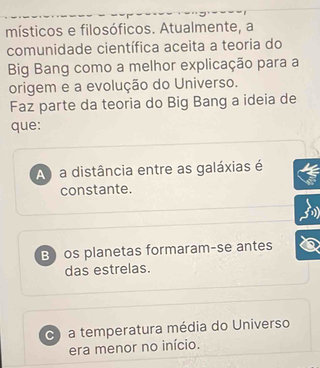 místicos e filosóficos. Atualmente, a
comunidade científica aceita a teoria do
Big Bang como a melhor explicação para a
origem e a evolução do Universo.
Faz parte da teoria do Big Bang a ideia de
que:
A) a distância entre as galáxias é
constante.
B) os planetas formaram-se antes
das estrelas.
C) a temperatura média do Universo
era menor no início.