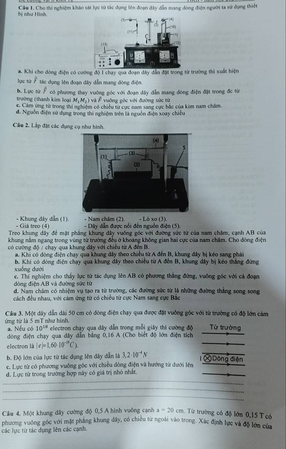 Cho thí nghiệm khảo sát lực từ tác dụng lên đoạn dây dẫn mang dòng điện người ta sử dụng thiết
bị như Hình.
a. Khi cho dòng điện có cường độ I chạy qua đoạn dây dẫn đặt trong từ trường thì xuất hiện
lực từ overline F tác dụng lên đoạn dây dẫn mang dòng điện.
b. Lực từ vector F có phương thay vuông góc với đoạn dây dẫn mang dòng điện đặt trong đc từ
trường (thanh kim loại M_1M_2) và  F vuông góc với đường sức từ
c. Cảm ứng từ trong thí nghiệm có chiều từ cực nam sang cực bắc của kim nam châm.
d. Nguồn điện sử dụng trong thí nghiệm trên là nguồn điện xoay chiều
Câu 2. Lắp đặt các dụng cụ như hình.
- Khung dây dẫn (1). - Nam châm (2). - Lò xo (3)
- Giá treo (4)  - Dây dẫn được nối đến nguồn điện (5).
Treo khung dây đề mặt phẳng khung dây vuông góc với đường sức từ của nam châm; cạnh AB của
khung nằm ngang trong vùng từ trường đều ở khoảng không gian hai cực của nam châm. Cho dòng điện
có cường độ / chạy qua khung dây với chiều từ A đến B.
a. Khi có dòng điện chạy qua khung dây theo chiều từ A đến B, khung dây bị kéo sang phải
b. Khi có dòng điện chạy qua khung dây theo chiều từ A đến B, khung dây bị kéo thẳng đứng
xuống dưới
c. Thí nghiệm cho thấy lực từ tác dụng lên AB có phương thẳng đứng, vuông góc với cả đoạn
dòng điện AB và đường sức từ
d. Nam châm có nhiệm vụ tạo ra từ trường, các đường sức từ là những đường thẳng song song
cách đều nhau, với cảm ứng từ có chiều từ cực Nam sang cực Bắc
Câu 3. Một dây dẫn dài 50 cm có dòng điện chạy qua được đặt vuông góc với từ trường có độ lớn cảm
ứng từ là 5 mT như hình.
a. Nếu có 10^(18) electron chạy qua dây dẫn trong mỗi giây thì cường độ Từ trường
dòng điện chạy qua dây dẫn bằng 0,16 A (Cho biết độ lớn điện tích
electron là |e|=1,60· 10^(-19)C).
b. Độ lớn của lực từ tác dụng lên dây dẫn là 3,2· 10^(-4)N Dòng điện
_
c. Lực từ có phương vuông góc với chiều dòng điện và hướng từ dưới lên
_
d. Lực từ trong trường hợp này có giá trị nhỏ nhất.
_
_
Câu 4. Một khung dây cường độ 0,5 A hình vuông cạnh a=20cm.  Từ trường có độ lớn 0,15 T  có
phương vuông góc với mặt phẳng khung dây, có chiều từ ngoài vào trong. Xác định lực và độ lớn của
các lực từ tác dụng lên các cạnh.