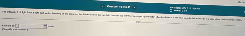 Madisc 
Question 10, 2.6.35 HW Score: 50%, 9 of 18 points 
Points: 0 of 1 
The intensity I of light from a light bulb varies inversely as the square of the distance d from the light bulb. Suppose I is 490Wim^2 (watts per square meter) when the distance is 3 m. How much farther would it be to a point where the intensity is 160W/m^2
It would be □ □ farther. 
(Simplify your answer.)