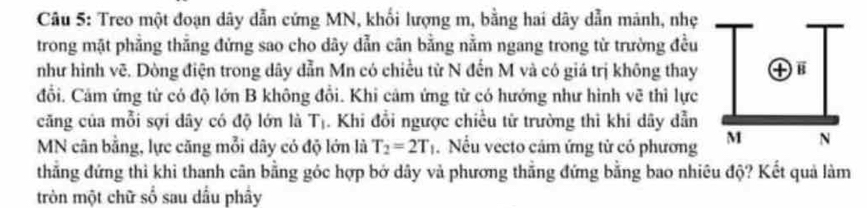 Treo một đoạn dây dẫn cứng MN, khối lượng m, bằng hai dây dẫn mảnh, nhẹ 
trong mặt phẳng thẳng đứng sao cho dây dẫn cân bằng nằm ngang trong từ trường đều 
như hình vẽ. Dòng điện trong dây dẫn Mn có chiều từ N đến M và có giá trị không thay 
đổi. Cảm ứng từ có độ lớn B không đổi. Khi cảm ứng từ có hướng như hình vẽ thì lực 
căng của mỗi sợi dây có độ lớn là T_1. Khi đổi ngược chiều từ trường thì khi dây dẫn
MN cân bằng, lực căng mỗi dây có độ lớn là T_2=2T_1. Nếu vecto cảm ứng tử có phương 
thẳng đứng thì khi thanh cân bằng góc hợp bở dây và phương thẳng đứng bằng bao nhiêu độ? Kết quả làm 
tròn một chữ số sau dầu phây